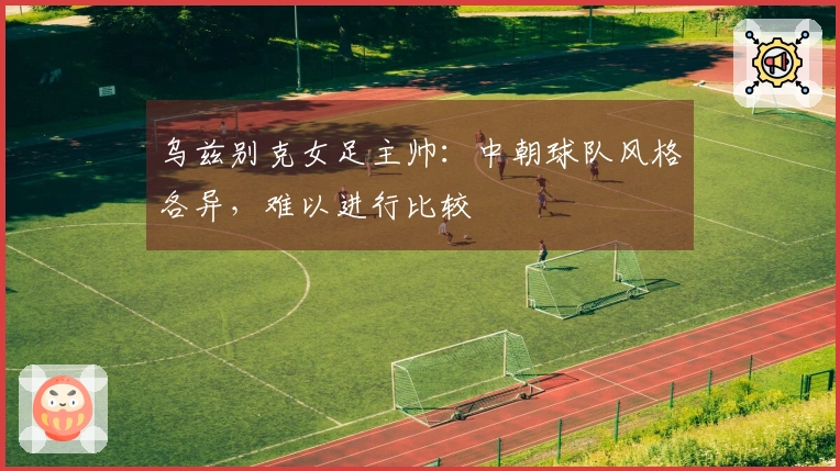 乌兹别克女足主帅：中朝球队风格各异，难以进行比较