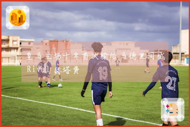 皇马主场十年首次输给马德里同城 Rival 赫塔费
