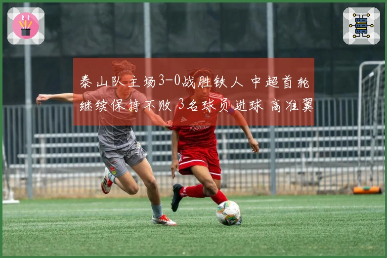 泰山队主场3-0战胜铁人 中超首轮继续保持不败 3名球员进球 高准翼因伤退场