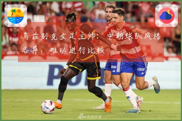 乌兹别克女足主帅:中朝球队风格各异,难以进行比较