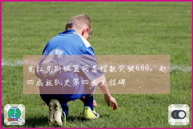 克拉克斯顿篮网盖帽数突破600，赵四成就队史第四大里程碑