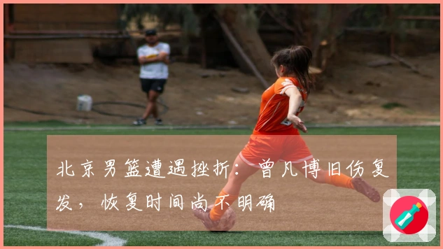 北京男篮遭遇挫折：曾凡博旧伤复发，恢复时间尚不明确