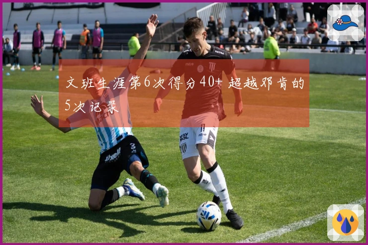 文班生涯第6次得分40+ 超越邓肯的5次记录