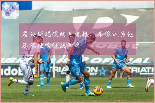 詹姆斯退役的可能性：韦德认为他还能继续征战两年