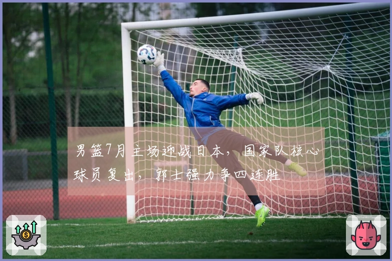 男篮7月主场迎战日本，国家队核心球员复出，郭士强力争四连胜