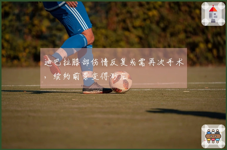 迪巴拉膝部伤情反复或需再次手术，续约前景变得渺茫