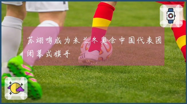 苏翊鸣成为米兰冬奥会中国代表团闭幕式旗手