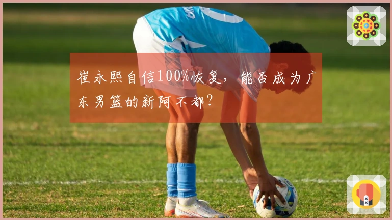 崔永熙自信100%恢复，能否成为广东男篮的新阿不都？