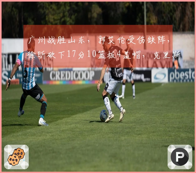 广州战胜山东，郭艾伦受伤缺阵，徐昕砍下17分10篮板4盖帽，克里斯贡献22分16篮板
