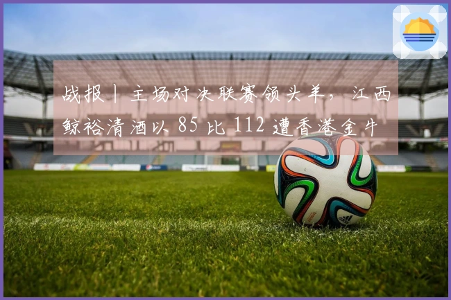 战报丨主场对决联赛领头羊，江西鲸裕清酒以 85 比 112 遭香港金牛逆转