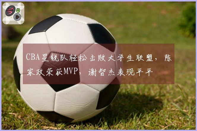 CBA星锐队轻松击败大学生联盟，陈家政荣获MVP，谢智杰表现平平