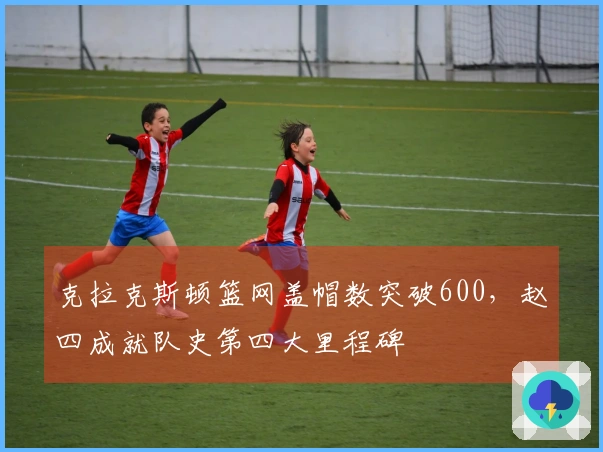 克拉克斯顿篮网盖帽数突破600，赵四成就队史第四大里程碑
