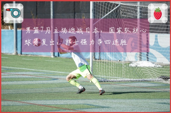 男篮7月主场迎战日本，国家队核心球员复出，郭士强力争四连胜